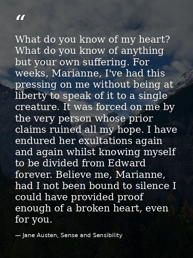 What do you know of my heart? What do you know of anything but your own suffering. For weeks, Marianne, I've had this pr — Jane Austen, Sense and Sensibility