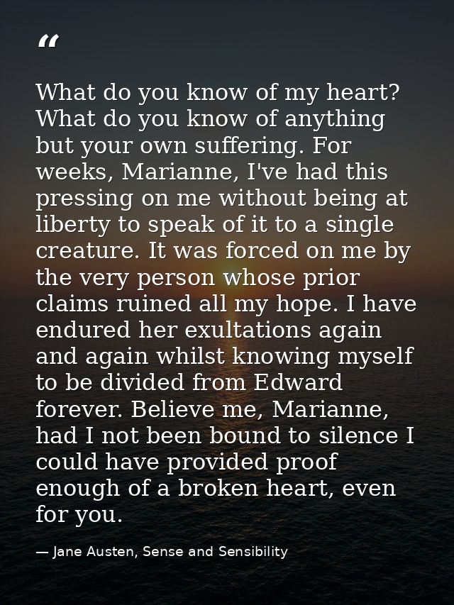 What do you know of my heart? What do you know of anything but your own suffering. For weeks, Marianne, I've had this pr — Jane Austen, Sense and Sensibility