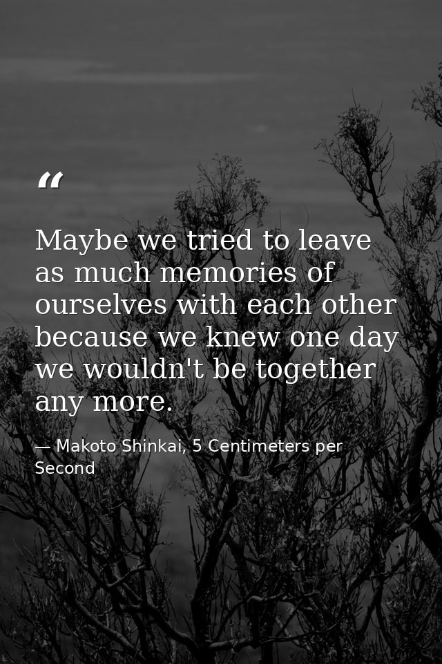 Maybe we tried to leave as much memories of ourselves with each other because we knew one day we wouldn't be together an — Makoto Shinkai, 5 Centimeters per Second