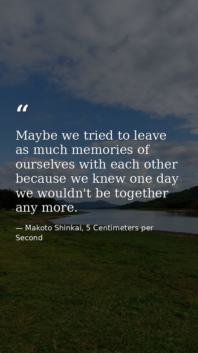 Maybe we tried to leave as much memories of ourselves with each other because we knew one day we wouldn't be together an — Makoto Shinkai, 5 Centimeters per Second