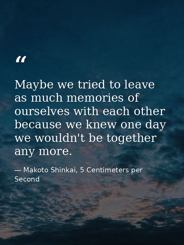 Maybe we tried to leave as much memories of ourselves with each other because we knew one day we wouldn't be together an — Makoto Shinkai, 5 Centimeters per Second