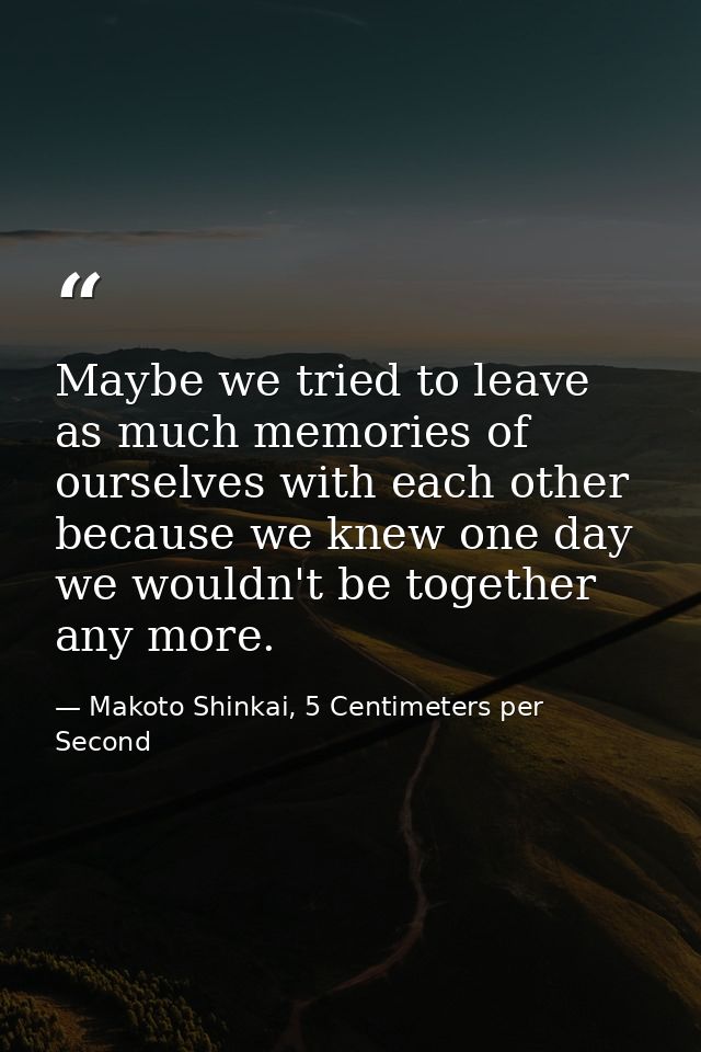 Maybe we tried to leave as much memories of ourselves with each other because we knew one day we wouldn't be together an — Makoto Shinkai, 5 Centimeters per Second