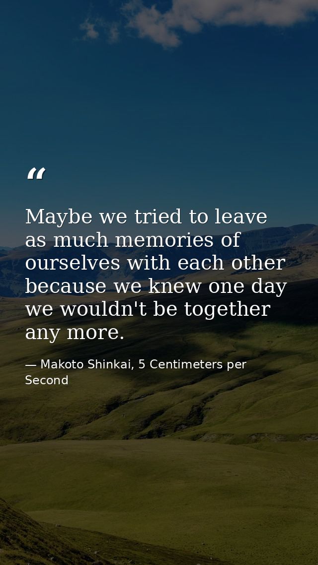 Maybe we tried to leave as much memories of ourselves with each other because we knew one day we wouldn't be together an — Makoto Shinkai, 5 Centimeters per Second