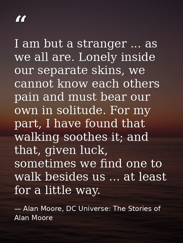 I am but a stranger ... as we all are. Lonely inside our separate skins, we cannot know each others pain and must bear o — Alan Moore, DC Universe: The Stories of Alan Moore