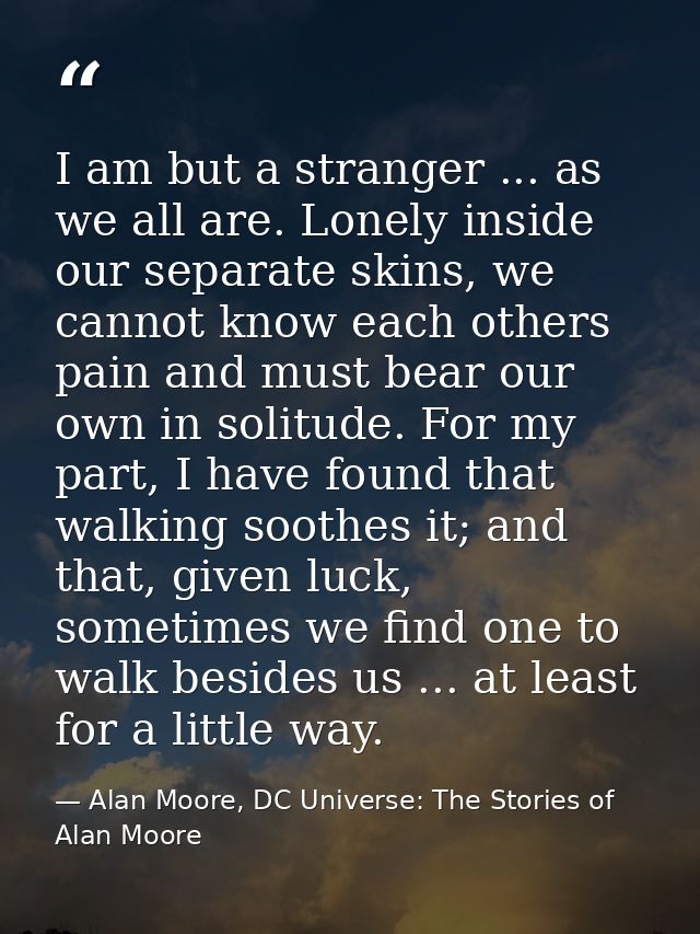 I am but a stranger ... as we all are. Lonely inside our separate skins, we cannot know each others pain and must bear o — Alan Moore, DC Universe: The Stories of Alan Moore