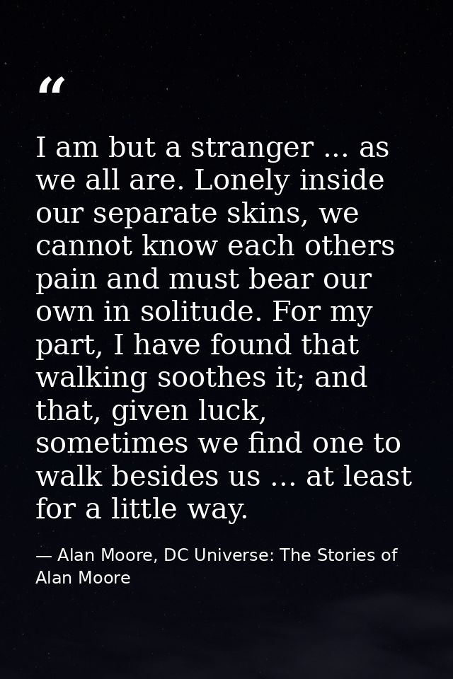 I am but a stranger ... as we all are. Lonely inside our separate skins, we cannot know each others pain and must bear o — Alan Moore, DC Universe: The Stories of Alan Moore