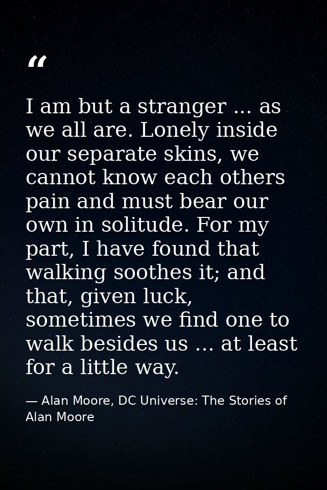 I am but a stranger ... as we all are. Lonely inside our separate skins, we cannot know each others pain and must bear o — Alan Moore, DC Universe: The Stories of Alan Moore