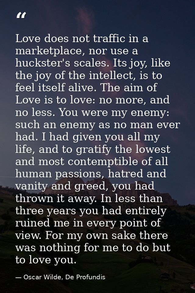 Love does not traffic in a marketplace, nor use a huckster's scales. Its joy, like the joy of the intellect, is to feel  — Oscar Wilde, De Profundis