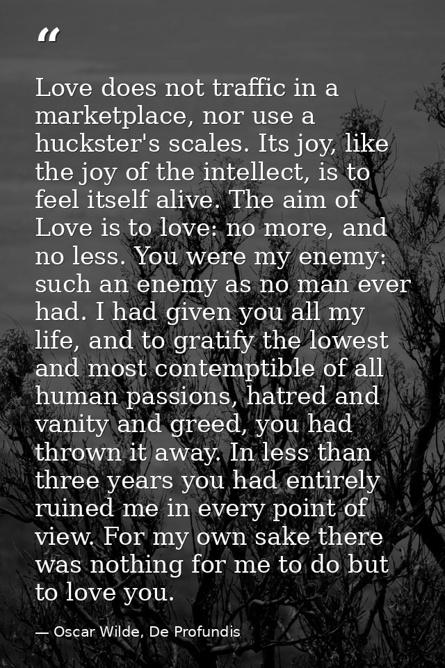 Love does not traffic in a marketplace, nor use a huckster's scales. Its joy, like the joy of the intellect, is to feel  — Oscar Wilde, De Profundis