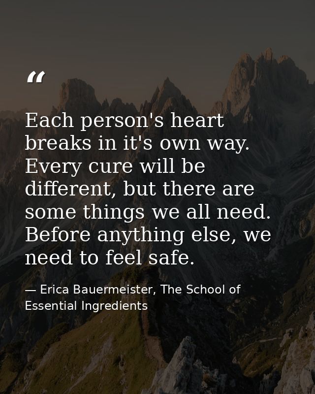 Each person's heart breaks in it's own way. Every cure will be different, but there are some things we all need. Before  — Erica Bauermeister, The School of Essential Ingredients