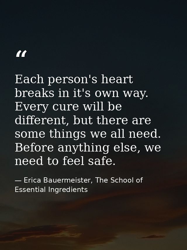 Each person's heart breaks in it's own way. Every cure will be different, but there are some things we all need. Before  — Erica Bauermeister, The School of Essential Ingredients