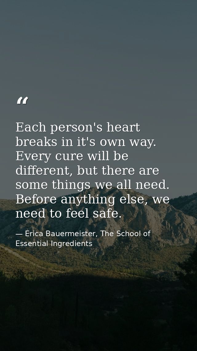 Each person's heart breaks in it's own way. Every cure will be different, but there are some things we all need. Before  — Erica Bauermeister, The School of Essential Ingredients