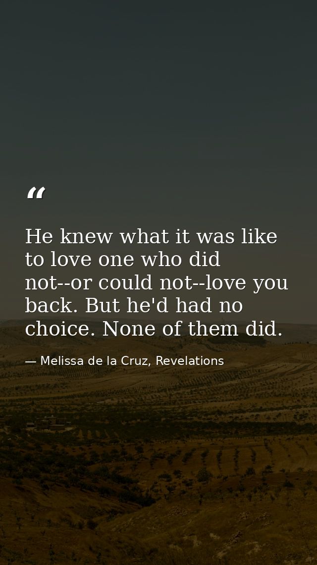 He knew what it was like to love one who did not--or could not--love you back. But he'd had no choice. None of them did. — Melissa de la Cruz, Revelations