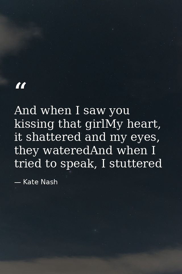 And when I saw you kissing that girlMy heart, it shattered and my eyes, they wateredAnd when I tried to speak, I stutter — Kate Nash
