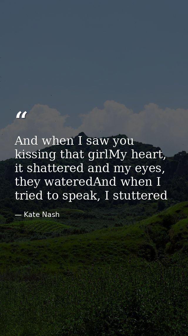 And when I saw you kissing that girlMy heart, it shattered and my eyes, they wateredAnd when I tried to speak, I stutter — Kate Nash
