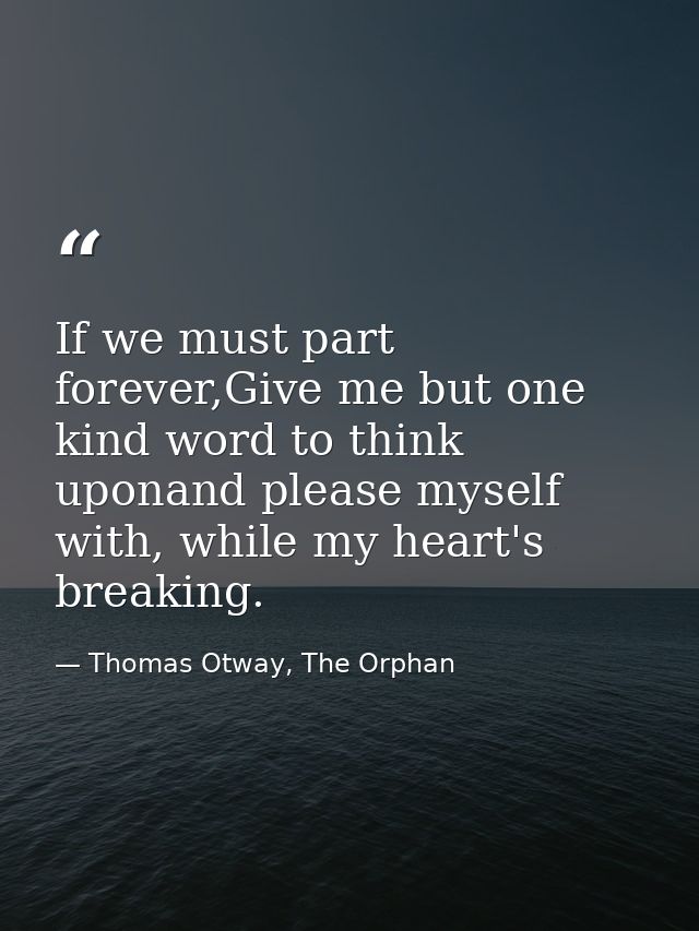 If we must part forever,Give me but one kind word to think uponand please myself with, while my heart's breaking. — Thomas Otway, The Orphan