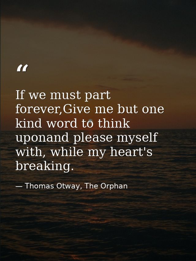 If we must part forever,Give me but one kind word to think uponand please myself with, while my heart's breaking. — Thomas Otway, The Orphan