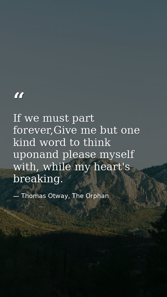 If we must part forever,Give me but one kind word to think uponand please myself with, while my heart's breaking. — Thomas Otway, The Orphan