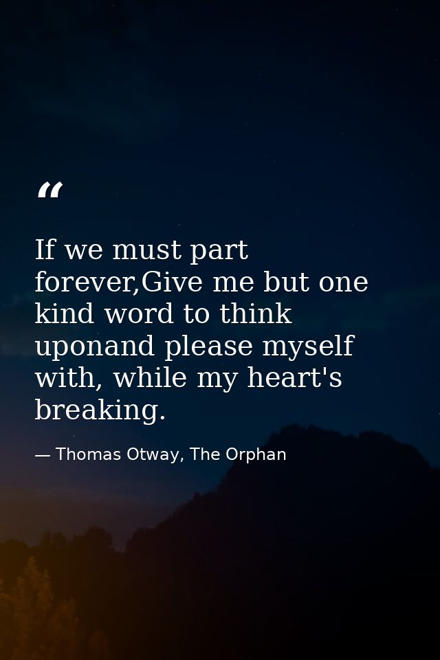 If we must part forever,Give me but one kind word to think uponand please myself with, while my heart's breaking. — Thomas Otway, The Orphan