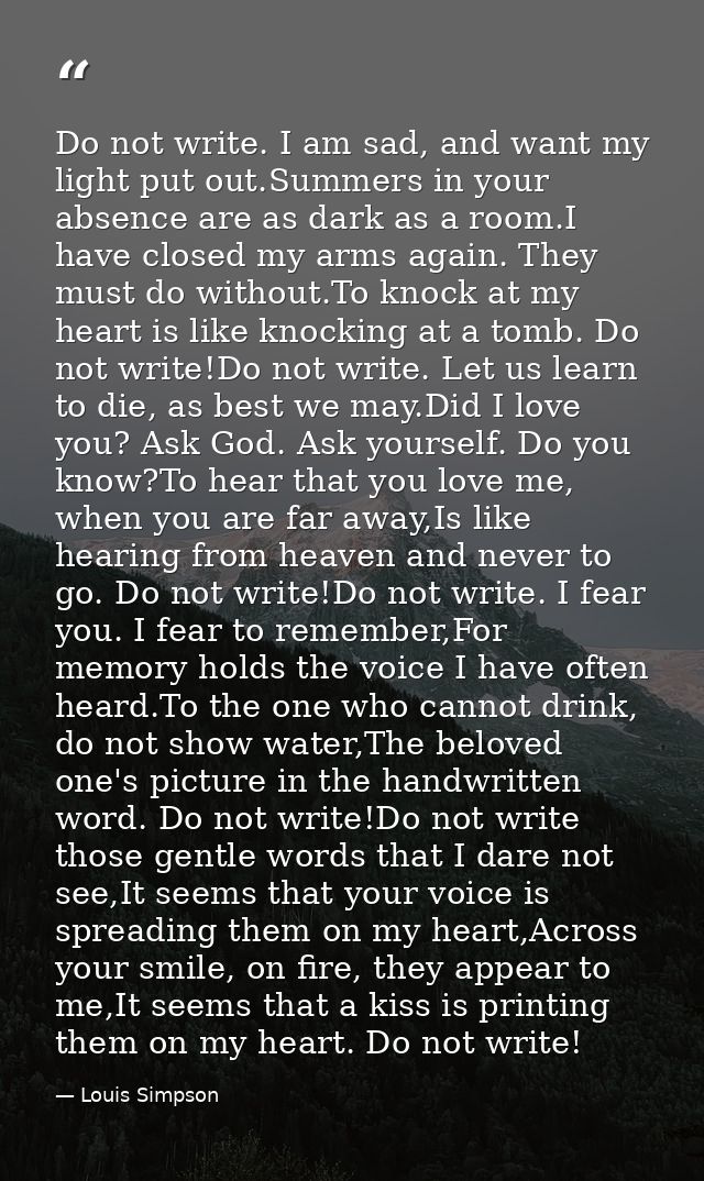 Do not write. I am sad, and want my light put out.Summers in your absence are as dark as a room.I have closed my arms ag — Louis Simpson