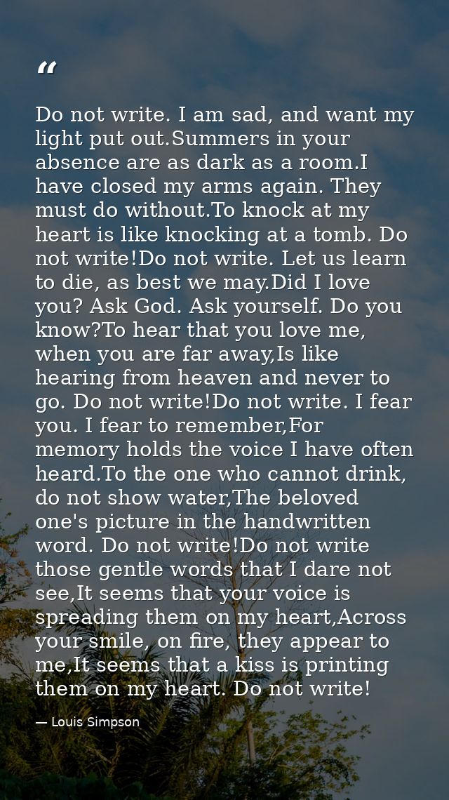 Do not write. I am sad, and want my light put out.Summers in your absence are as dark as a room.I have closed my arms ag — Louis Simpson