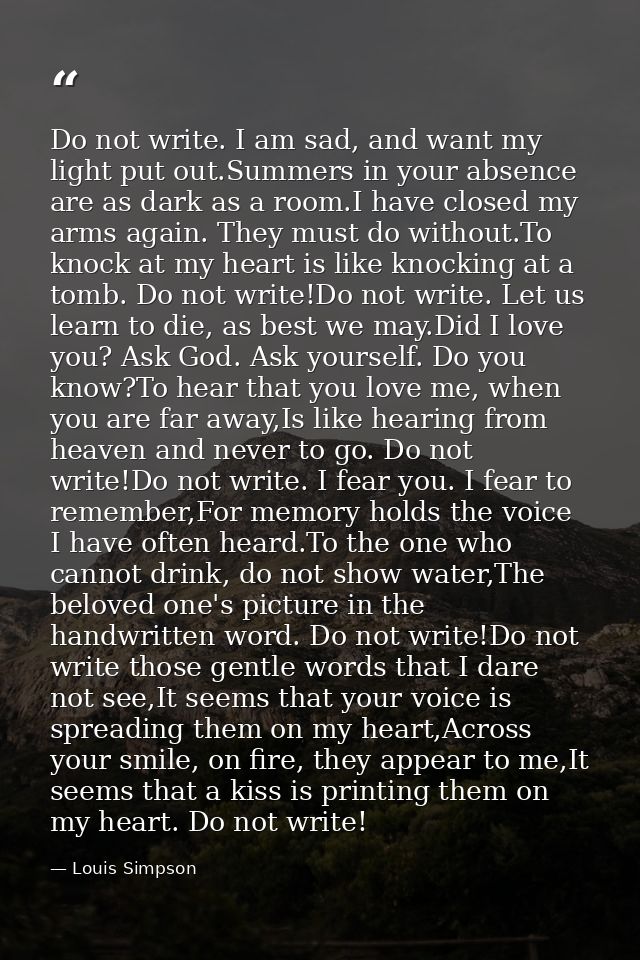 Do not write. I am sad, and want my light put out.Summers in your absence are as dark as a room.I have closed my arms ag — Louis Simpson