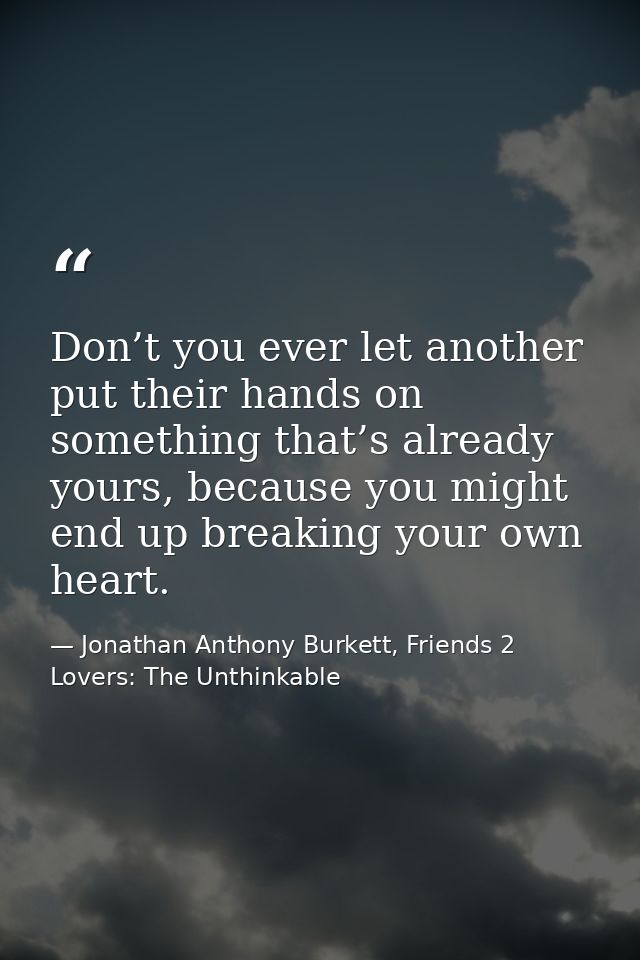 Don’t you ever let another put their hands on something that’s already yours, because you might end up breaking your own — Jonathan Anthony Burkett, Friends 2 Lovers: The Unthinkable