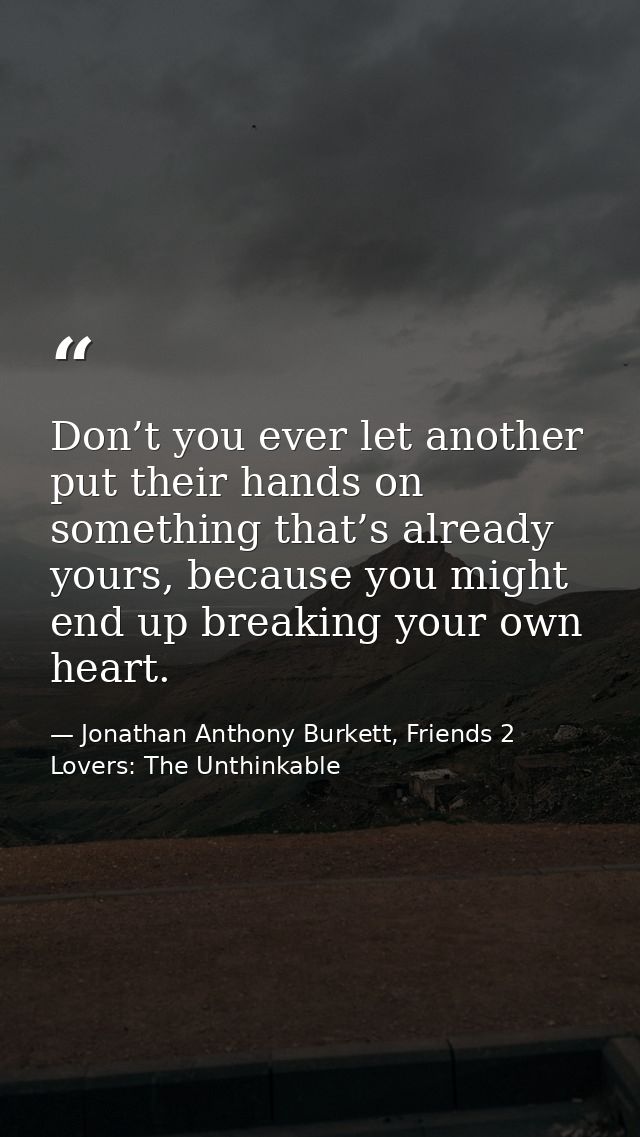 Don’t you ever let another put their hands on something that’s already yours, because you might end up breaking your own — Jonathan Anthony Burkett, Friends 2 Lovers: The Unthinkable