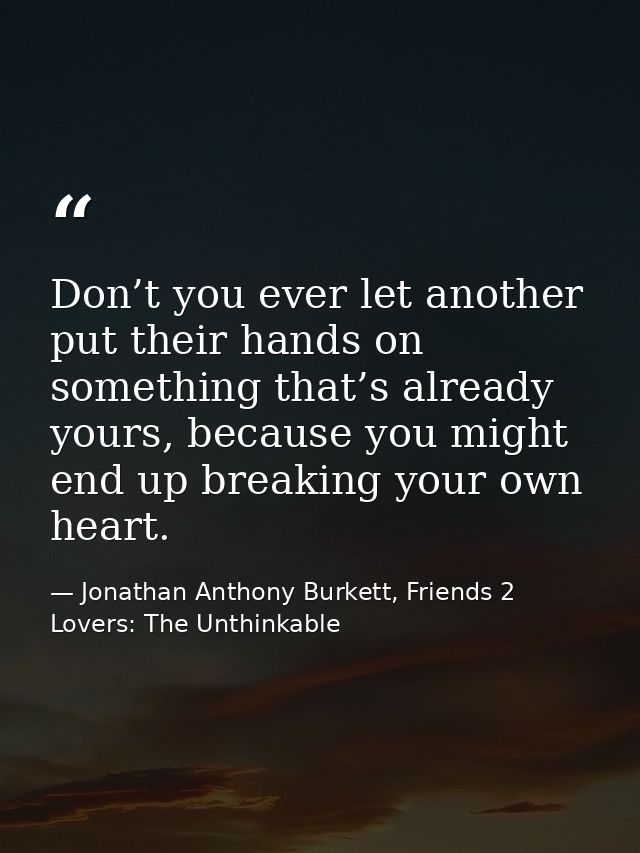 Don’t you ever let another put their hands on something that’s already yours, because you might end up breaking your own — Jonathan Anthony Burkett, Friends 2 Lovers: The Unthinkable