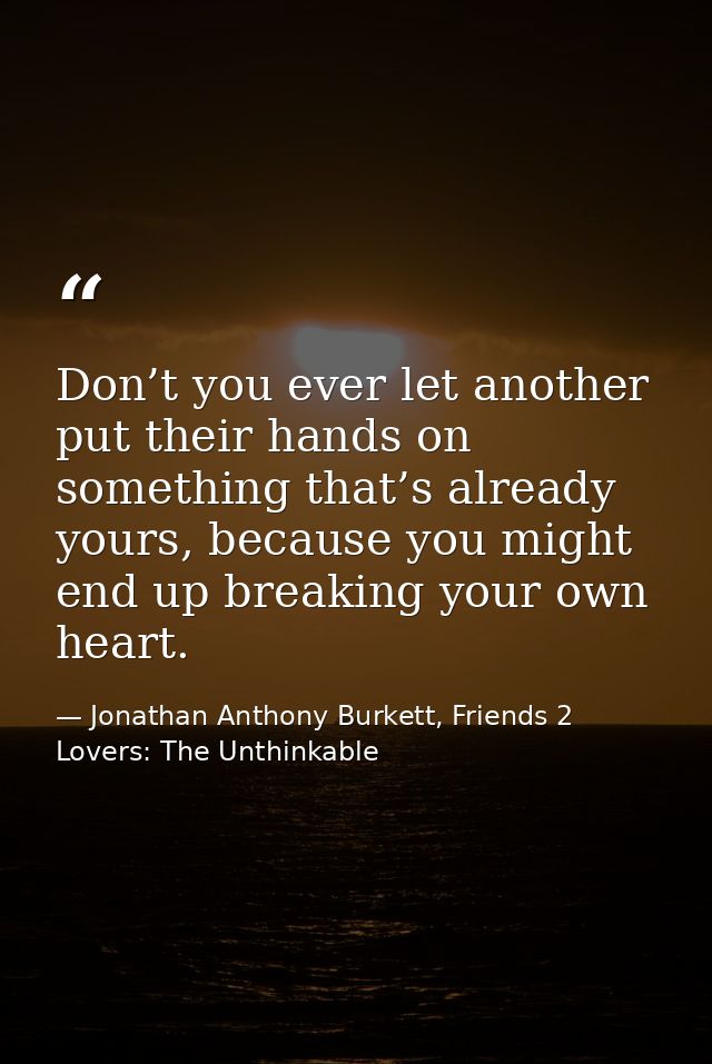 Don’t you ever let another put their hands on something that’s already yours, because you might end up breaking your own — Jonathan Anthony Burkett, Friends 2 Lovers: The Unthinkable