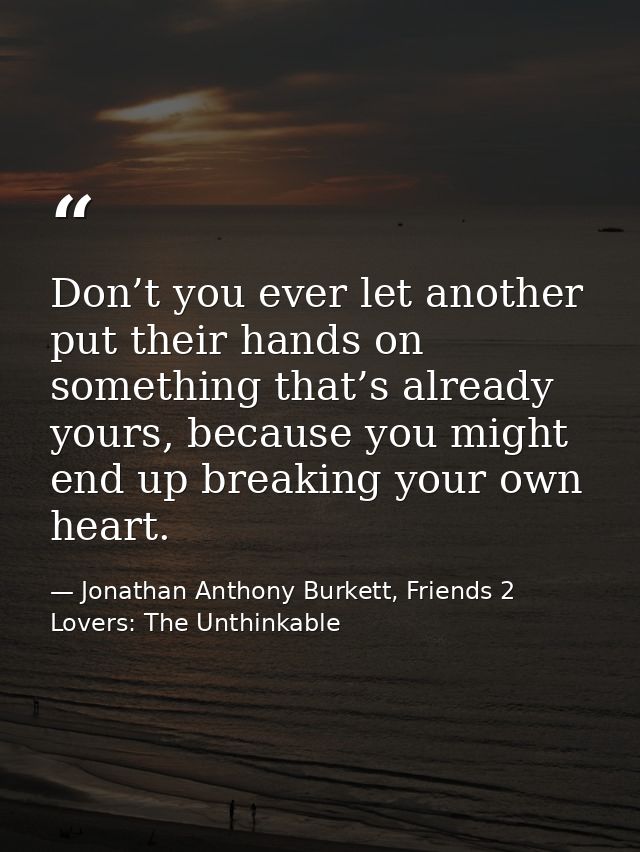 Don’t you ever let another put their hands on something that’s already yours, because you might end up breaking your own — Jonathan Anthony Burkett, Friends 2 Lovers: The Unthinkable