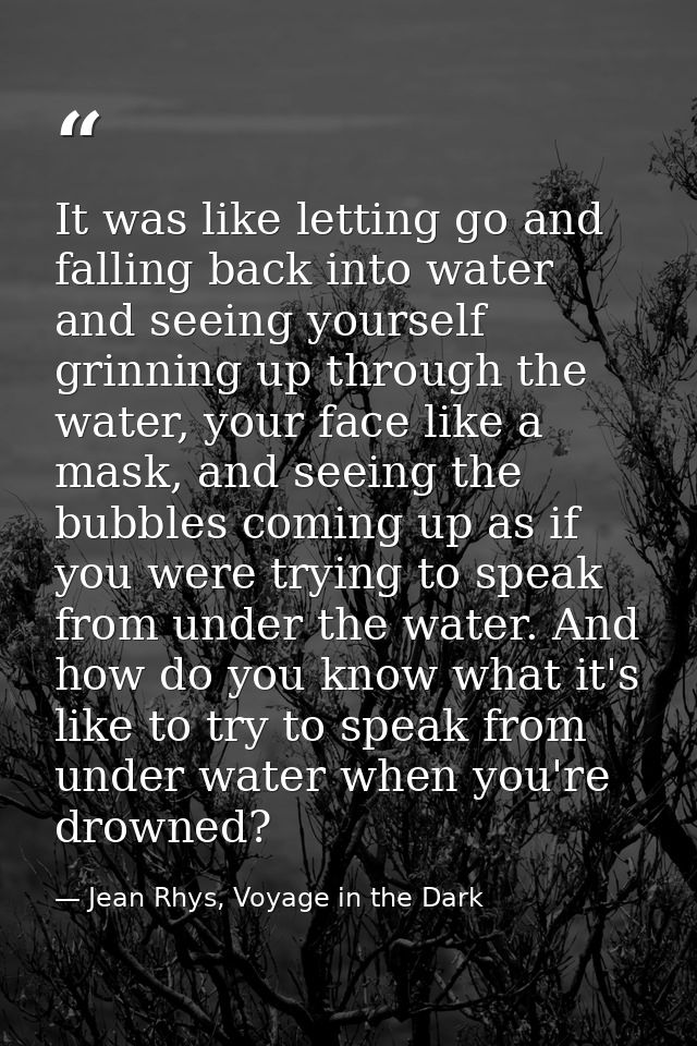 It was like letting go and falling back into water and seeing yourself grinning up through the water, your face like a m — Jean Rhys, Voyage in the Dark