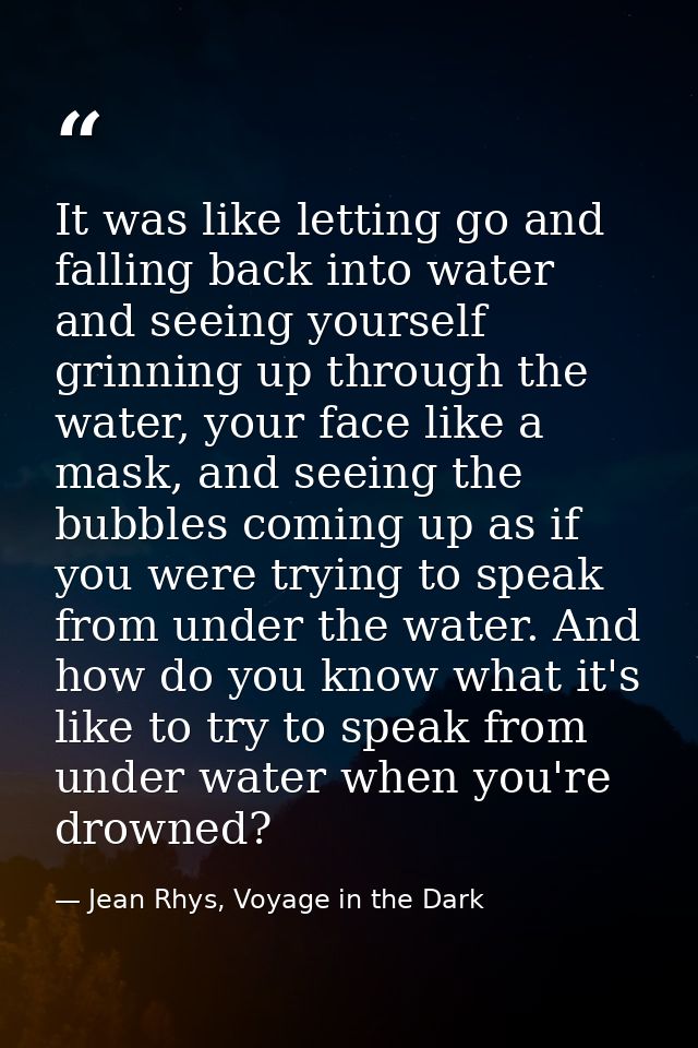 It was like letting go and falling back into water and seeing yourself grinning up through the water, your face like a m — Jean Rhys, Voyage in the Dark