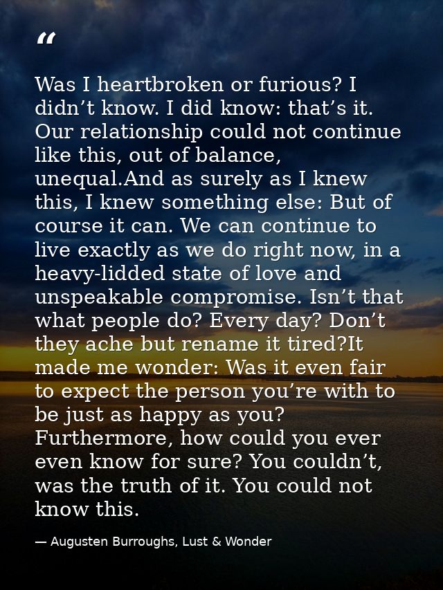 Was I heartbroken or furious? I didn’t know. I did know: that’s it. Our relationship could not continue like this, out o — Augusten Burroughs, Lust & Wonder