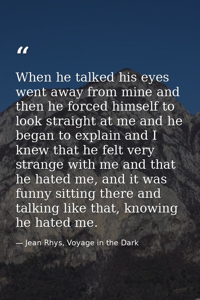When he talked his eyes went away from mine and then he forced himself to look straight at me and he began to explain an — Jean Rhys, Voyage in the Dark