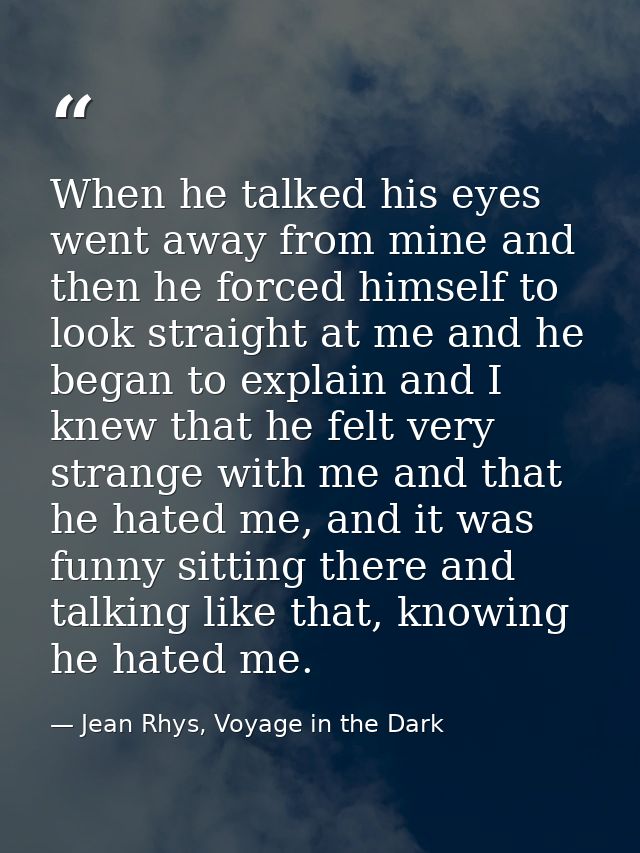 When he talked his eyes went away from mine and then he forced himself to look straight at me and he began to explain an — Jean Rhys, Voyage in the Dark