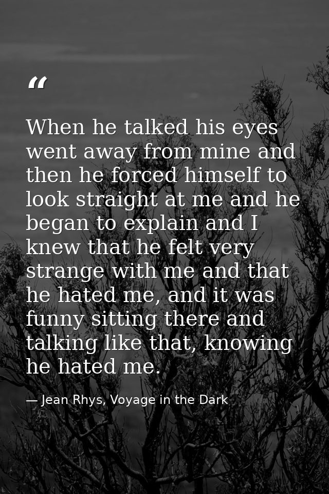 When he talked his eyes went away from mine and then he forced himself to look straight at me and he began to explain an — Jean Rhys, Voyage in the Dark