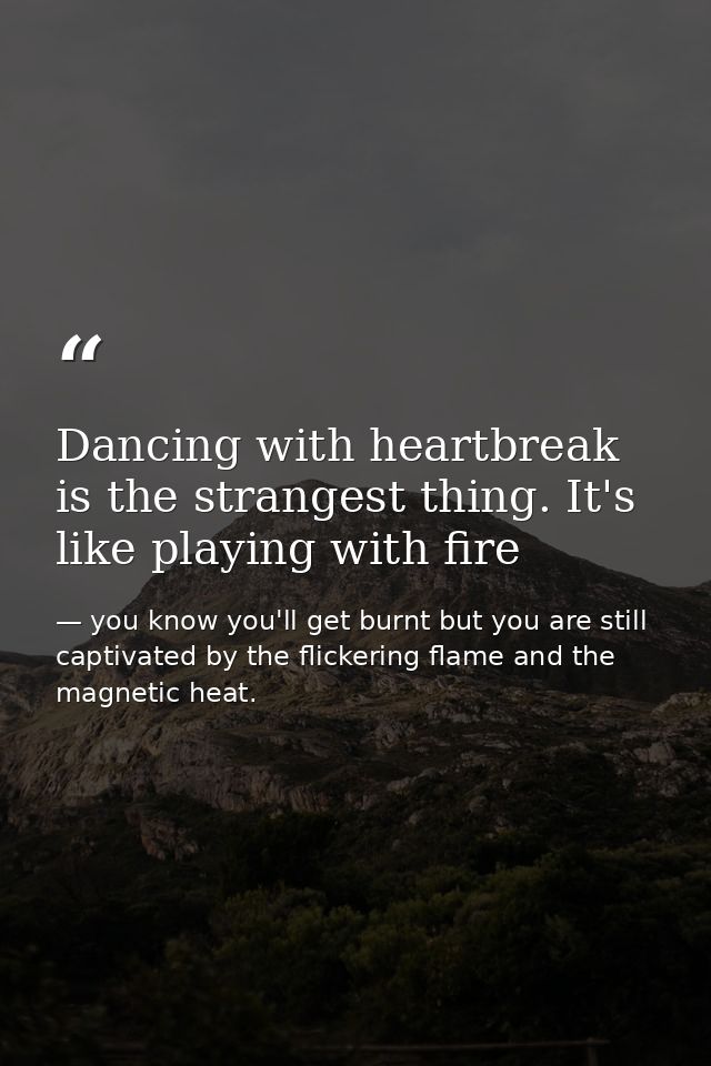 Dancing with heartbreak is the strangest thing. It's like playing with fire — you know you'll get burnt but you are still captivated by the flickering flame and the magnetic heat.
