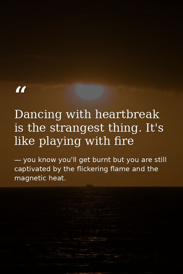 Dancing with heartbreak is the strangest thing. It's like playing with fire — you know you'll get burnt but you are still captivated by the flickering flame and the magnetic heat.