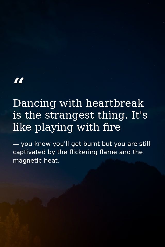 Dancing with heartbreak is the strangest thing. It's like playing with fire — you know you'll get burnt but you are still captivated by the flickering flame and the magnetic heat.