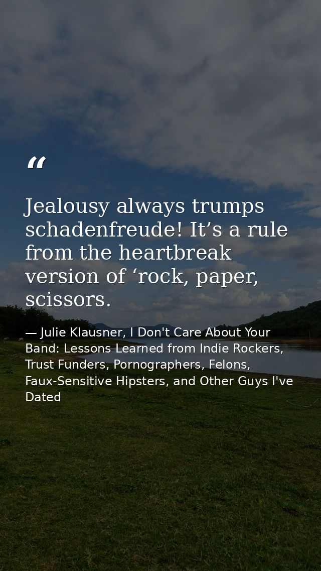 Jealousy always trumps schadenfreude! It’s a rule from the heartbreak version of ‘rock, paper, scissors. — Julie Klausner, I Don't Care About Your Band: Lessons Learned from Indie Rockers, Trust Funders, Pornographers, Felons, Faux-Sensitive Hipsters, and Other Guys I've Dated
