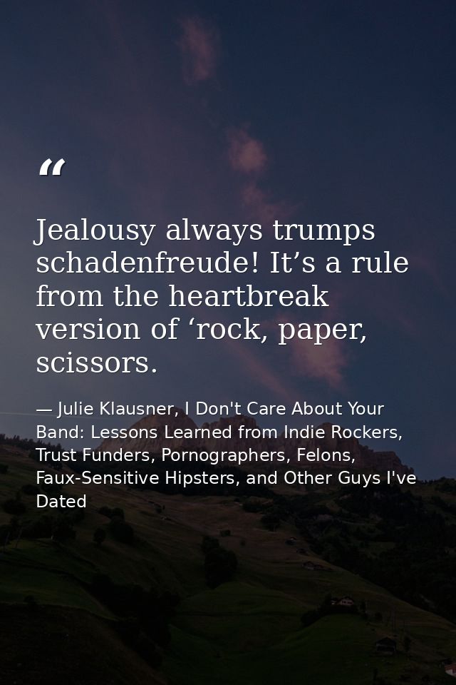 Jealousy always trumps schadenfreude! It’s a rule from the heartbreak version of ‘rock, paper, scissors. — Julie Klausner, I Don't Care About Your Band: Lessons Learned from Indie Rockers, Trust Funders, Pornographers, Felons, Faux-Sensitive Hipsters, and Other Guys I've Dated