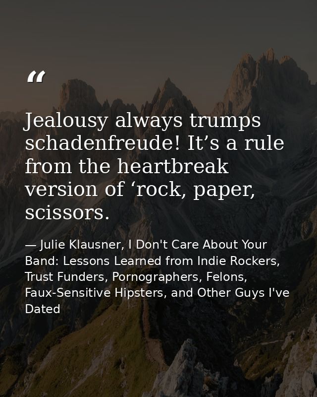 Jealousy always trumps schadenfreude! It’s a rule from the heartbreak version of ‘rock, paper, scissors. — Julie Klausner, I Don't Care About Your Band: Lessons Learned from Indie Rockers, Trust Funders, Pornographers, Felons, Faux-Sensitive Hipsters, and Other Guys I've Dated