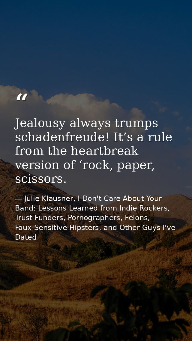 Jealousy always trumps schadenfreude! It’s a rule from the heartbreak version of ‘rock, paper, scissors. — Julie Klausner, I Don't Care About Your Band: Lessons Learned from Indie Rockers, Trust Funders, Pornographers, Felons, Faux-Sensitive Hipsters, and Other Guys I've Dated