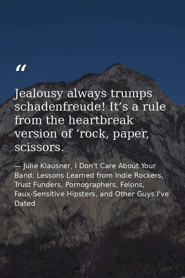 Jealousy always trumps schadenfreude! It’s a rule from the heartbreak version of ‘rock, paper, scissors. — Julie Klausner, I Don't Care About Your Band: Lessons Learned from Indie Rockers, Trust Funders, Pornographers, Felons, Faux-Sensitive Hipsters, and Other Guys I've Dated