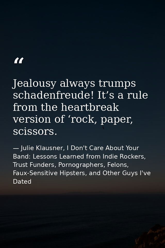 Jealousy always trumps schadenfreude! It’s a rule from the heartbreak version of ‘rock, paper, scissors. — Julie Klausner, I Don't Care About Your Band: Lessons Learned from Indie Rockers, Trust Funders, Pornographers, Felons, Faux-Sensitive Hipsters, and Other Guys I've Dated
