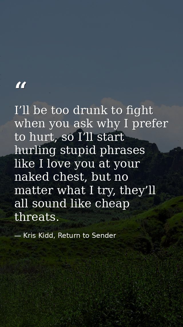 I’ll be too drunk to fight when you ask why I prefer to hurt, so I’ll start hurling stupid phrases like I love you at yo — Kris Kidd, Return to Sender