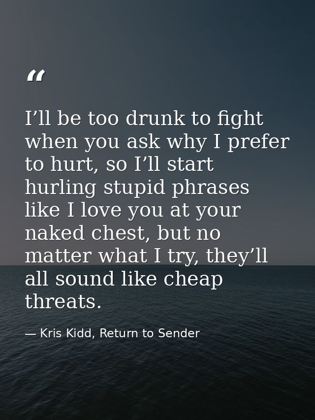 I’ll be too drunk to fight when you ask why I prefer to hurt, so I’ll start hurling stupid phrases like I love you at yo — Kris Kidd, Return to Sender