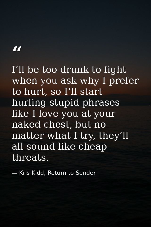 I’ll be too drunk to fight when you ask why I prefer to hurt, so I’ll start hurling stupid phrases like I love you at yo — Kris Kidd, Return to Sender