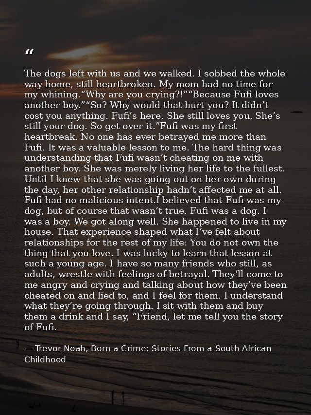 The dogs left with us and we walked. I sobbed the whole way home, still heartbroken. My mom had no time for my whining.“ — Trevor Noah, Born a Crime: Stories From a South African Childhood